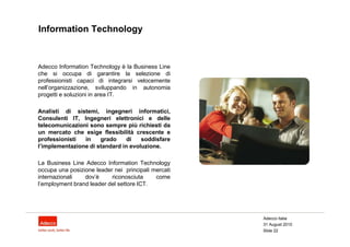 Information Technology



Adecco Information Technology è la Business Line
che si occupa di garantire la selezione di
professionisti capaci di integrarsi velocemente
nell’organizzazione, sviluppando in autonomia
progetti e soluzioni in area IT.

Analisti di sistemi, ingegneri informatici,
Consulenti IT, Ingegneri elettronici e delle
telecomunicazioni sono sempre più richiesti da
un mercato che esige flessibilità crescente e
professionisti  in    grado     di   soddisfare
l’implementazione di standard in evoluzione.

La Business Line Adecco Information Technology
occupa una posizione leader nei principali mercati
internazionali   dov’è     riconosciuta     come
l’employment brand leader del settore ICT.




                                                     Adecco Italia
                                                     31 August 2010
                                                     Slide 22
 