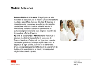 Medical & Science


  Adecco Medical & Science è la più grande rete
  mondiale di soluzioni per le risorse umane nel settore
  medico e scientifico. Adecco Medical & Science è
  costantemente impegnata a sostenere la mobilità
  nazionale e internazionale e a fornire servizi di
  formazione a clienti e candidati per favorire lo
  sviluppo di professionalità e un migliore incontro tra
  domanda e offerta di lavoro.
  40 anni di esperienza e 15mila clienti tra istituti e
  aziende medico-farmaceutiche: il successo di
  Adecco Medical e Science è nel riuscire a reperire
  personale qualificato in tempi rapidi e secondo le
  esigenze di ogni cliente. Adecco lo fa attraverso
  processi di preselezione molto attenti e programmi di
  fedeltà che garantiscono ai clienti i professionisti
  migliori al momento giusto.




                                                           Adecco Italia
                                                           31 August 2010
                                                           Slide 23
 