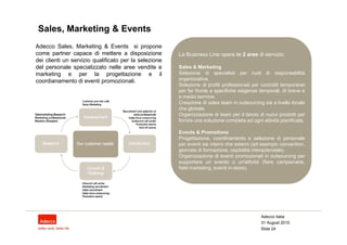 Sales, Marketing & Events
Adecco Sales, Marketing & Events si propone
come partner capace di mettere a disposizione          La Business Line opera in 2 aree di servizio:
dei clienti un servizio qualificato per la selezione
del personale specializzato nelle aree vendite e       Sales & Marketing
marketing e per la progettazione e il                  Selezione di specialisti per ruoli di responsabilità
coordianamento di eventi promozionali.                 organizzativa.
                                                       Selezione di profili professionali per contratti temporanei
                                                       per far fronte a specifiche esigenze temporali, di breve e
                                                       e medio termine.
                                                       Creazione di sales team in outsourcing sia a livello locale
                                                       che globale.
                                                       Organizzazione di team per il lancio di nuovi prodotti per
                                                       fornire una soluzione completa ad ogni attività pianificata.

                                                       Events & Promotions
                                                       Progettazione, coordinamento e selezione di personale
                                                       per eventi sia interni che esterni (ad esempio convention,
                                                       giornate di formazione, ospitalità interaziendale).
                                                       Organizzazione di eventi promozionali in outsourcing per
                                                       supportare un evento o un'attività (fiere campionarie,
                                                       field marketing, eventi in-store).




                                                                                              Adecco Italia
                                                                                              31 August 2010
                                                                                              Slide 24
 