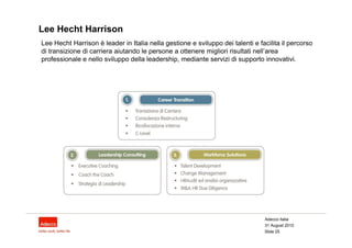 Lee Hecht Harrison
Lee Hecht Harrison è leader in Italia nella gestione e sviluppo dei talenti e facilita il percorso
di transizione di carriera aiutando le persone a ottenere migliori risultati nell’area
professionale e nello sviluppo della leadership, mediante servizi di supporto innovativi.




                                                                                Adecco Italia
                                                                                31 August 2010
                                                                                Slide 25
 