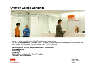 Overview Adecco Worldwide




.
    Adecco è il leader mondiale nei servizi per la gestione delle risorse umane.
    Con oltre 28.000 dipendenti e 5.500 uffici in più di 60 Paesi, il Gruppo si propone come il partner ideale in ambito HR
    grazie alla sua offerta di servizi che rispondono a tutte le esigenze aziendali:

    Somministrazione di lavoro a tempo determinato e indeterminato
    Ricerca e Selezione
    Outsourcing
    Formazione
    Ricollocazione professionale - Career Transition
    Consulenza HR/Organizzativa

                                                                                                        Adecco Italia
                                                                                                        31 August 2010
                                                                                                        Slide 4
 