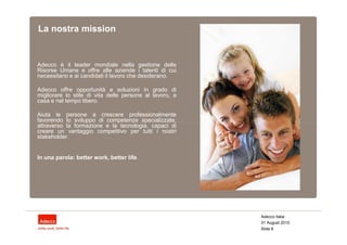 La nostra mission


Adecco è il leader mondiale nella gestione delle
Risorse Umane e offre alle aziende i talenti di cui
necessitano e ai candidati il lavoro che desiderano.

Adecco offre opportunità e soluzioni in grado di
migliorare lo stile di vita delle persone al lavoro, a
casa e nel tempo libero.

Aiuta le persone a crescere professionalmente
favorendo lo sviluppo di competenze specializzate,
attraverso la formazione e la tecnologia, capaci di
creare un vantaggio competitivo per tutti i nostri
stakeholder.


In una parola: better work, better life.




                                                         Adecco Italia
                                                         31 August 2010
                                                         Slide 6
 
