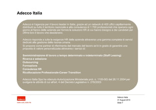 Adecco Italia

  Adecco è l’agenzia per il lavoro leader in Italia, grazie ad un network di 400 uffici capillarmente
  distribuiti su tutto il territorio nazionale e alla consulenza di 1.700 professionisti che operano ogni
  giorno al fianco delle aziende per fornire le soluzioni HR di cui hanno bisogno e dei candidati per
  offrire loro il lavoro che desiderano.

  Adecco risponde a tutte le esigenze HR delle aziende attraverso una gamma completa di servizi
  dedicati alla gestione delle risorse umane.
  Si propone come partner di riferimento del mercato del lavoro ed è in grado di garantire una
  proposta di valore personalizzata attraverso i servizi di:

  Somministrazione di lavoro a tempo determinato e indeterminato (Staff Leasing)
  Ricerca e selezione
  Outsourcing
  Formazione
  Consulenza HR
  Ricollocazione Professionale-Career Transition

  Adecco Italia Spa ha ottenuto Autorizzazione Ministeriale prot. n. 1100-SG del 26.11.2004 per
  svolgere le attività di cui all'art. 4 del Decreto Legislativo n. 276/2003.




                                                                                          Adecco Italia
                                                                                          31 August 2010
                                                                                          Slide 7
 