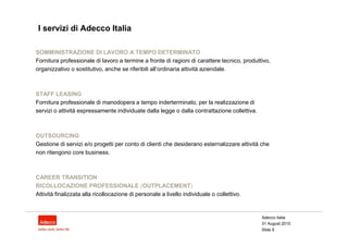 I servizi di Adecco Italia

SOMMINISTRAZIONE DI LAVORO A TEMPO DETERMINATO
Fornitura professionale di lavoro a termine a fronte di ragioni di carattere tecnico, produttivo,
organizzativo o sostitutivo, anche se riferibili all’ordinaria attività aziendale.



STAFF LEASING
Fornitura professionale di manodopera a tempo inderterminato, per la realizzazione di
servizi o attività espressamente individuate dalla legge o dalla contrattazione collettiva.



OUTSOURCING
Gestione di servizi e/o progetti per conto di clienti che desiderano esternalizzare attività che
non ritengono core business.



CAREER TRANSITION
RICOLLOCAZIONE PROFESSIONALE (OUTPLACEMENT)
Attività finalizzata alla ricollocazione di personale a livello individuale o collettivo.


                                                                                              Adecco Italia
                                                                                              31 August 2010
                                                                                              Slide 9
 