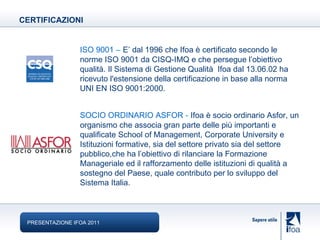 ISO 9001   –   E’ dal 1996 che  Ifoa è certificato secondo le norme ISO 9001 da CISQ-IMQ e che persegue l’obiettivo qualità.   Il Sistema di Gestione Qualità  Ifoa dal 13.06.02 ha ricevuto l'estensione della certificazione in base alla norma UNI EN ISO 9001:2000.  SOCIO ORDINARIO ASFOR  -   Ifoa è socio ordinario Asfor, un organismo che associa gran parte delle più importanti e qualificate School of Management, Corporate University e Istituzioni formative, sia del settore privato sia del settore pubblico,che ha l’obiettivo di rilanciare la Formazione Manageriale ed il rafforzamento delle istituzioni di qualità a sostegno del Paese, quale contributo per lo sviluppo del Sistema Italia. CERTIFICAZIONI PRESENTAZIONE IFOA 2011 