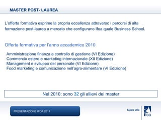 Amministrazione finanza e controllo di gestione (VI Edizione) Commercio estero e marketing internazionale (XII Edizione) Management e sviluppo del personale (VI Edizione) Food marketing e comunicazione nell’agro-alimentare (VI Edizione) L’offerta formativa esprime la propria eccellenza attraverso i percorsi di alta formazione post-laurea a mercato che configurano Ifoa quale Business School.   Offerta formativa per l’anno accademico 2010 MASTER POST- LAUREA PRESENTAZIONE IFOA 2011 Nel 2010: sono  32  gli allievi dei master 