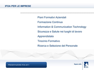 PRESENTAZIONE IFOA 2011 IFOA PER LE IMPRESE Piani Formativi Aziendali Formazione Continua Information & Communication Technology Sicurezza e Salute nei luoghi di lavoro Apprendistato Tirocinio Formativo Ricerca e Selezione del Personale 