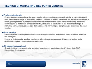 IFOA  Profilo professionale E' un progettista e consulente del punto vendita, si occupa di organizzare gli spazi e le merci dei negozi sulla base delle strategie di marketing. Progetta i percorsi di vendita, le vetrine, ma anche l’illuminazione, il colore, più in generale la presentazione del locale coerentemente con il piano di marketing dell’attività commerciale. Si tratta di un professionista che, attraverso la creatività e le più moderne strategie di marketing visivo, si occupa non solo delle vetrine, ma dell’immagine complessiva e coordinata dei punti vendita.  A chi è rivolto Particolarmente indicato per diplomati con un spiccata creatività e sensibilità verso le vendite e la cura dell’immagine. Il corso si rivolge anche a coloro che hanno già avuto prime esperienze di lavoro nel settore e che desiderano proporsi con competenze aggiuntive.   Gli sbocchi occupazionali Grande distribuzione organizzata, società che gestiscono spazi di vendita all’interno della GDO, Franchising, Punti vendita. TECNICO DI MARKETING DEL PUNTO VENDITA 
