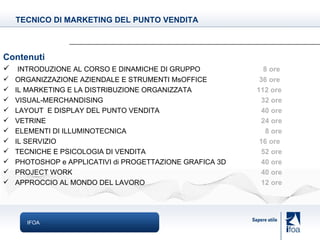 IFOA Contenuti INTRODUZIONE AL CORSO E DINAMICHE DI GRUPPO     8 ore ORGANIZZAZIONE AZIENDALE E STRUMENTI MsOFFICE   36 ore IL MARKETING E LA DISTRIBUZIONE ORGANIZZATA     112 ore VISUAL-MERCHANDISING    32 ore LAYOUT  E DISPLAY DEL PUNTO VENDITA     40 ore VETRINE     24 ore ELEMENTI DI ILLUMINOTECNICA     8 ore IL SERVIZIO   16 ore TECNICHE E PSICOLOGIA DI VENDITA    52 ore PHOTOSHOP e APPLICATIVI di PROGETTAZIONE GRAFICA 3D     40 ore PROJECT WORK   40 ore APPROCCIO AL MONDO DEL LAVORO     12 ore TECNICO DI MARKETING DEL PUNTO VENDITA 