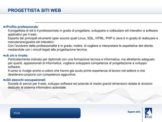 IFOA  Profilo professionale Il progettista di siti è il professionista in grado di progettare, sviluppare e collaudare siti interattivi e software applicativi per il web. Esperto dei principali strumenti open source quali Linux, SQL, HTML, PHP e Java è in grado di realizzare e manutenere/gestire siti interattivi. Con l’evolvere della professionalità è in grado, inoltre, di cogliere e interpretare le aspettative del cliente, mediandole con i vincoli legati alla progettazione tecnica.  A chi è rivolto Particolarmente indicato per diplomati con una formazione tecnica e informatica, ma altrettanto adeguato per quanti, appassionati di informatica, vogliano sviluppare competenze di progettazione e sviluppo software. Il corso si rivolge anche a coloro che hanno già avuto prime esperienze di lavoro nel settore e che desiderano proporsi con competenze aggiuntive.   Gli sbocchi occupazionali Società di servizi per il web, sviluppo software ed aziende di medio grandi dimensioni dotate di divisioni dedicate al sistema informativo aziendale. PROGETTISTA SITI WEB 