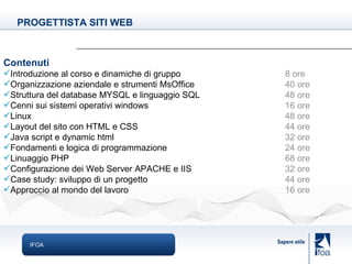 IFOA Contenuti Introduzione al corso e dinamiche di gruppo 8 ore Organizzazione aziendale e strumenti MsOffice 40 ore Struttura del database MYSQL e linguaggio SQL 48 ore Cenni sui   sistemi operativi windows 16 ore Linux 48 ore Layout del sito con HTML e CSS 44 ore Java script e dynamic html 32 ore Fondamenti e logica di programmazione 24 ore Linuaggio PHP 68 ore Configurazione dei Web Server APACHE e IIS 32 ore Case study: sviluppo di un progetto 44 ore Approccio al mondo del lavoro 16 ore PROGETTISTA SITI WEB 