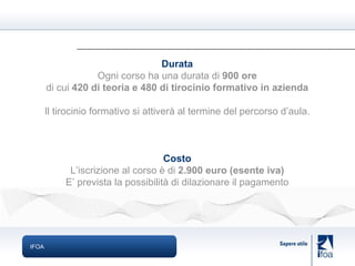 IFOA Durata Ogni corso ha una durata di  900 ore di cui  420 di teoria e 480 di tirocinio formativo in azienda Il tirocinio formativo si attiverà al termine del percorso d’aula. Costo L’iscrizione al corso è di  2.900 euro (esente iva) E’ prevista la possibilità di dilazionare il pagamento 