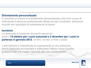 IFOA Orientamento personalizzato E’ prevista un’azione di orientamento personalizzato che ha lo scopo di individuare il percorso professionale ideale ad ogni candidato, attraverso incontri con specialisti di orientamento al lavoro Iscrizioni Le domande di iscrizione dovranno pervenire entro il  14 ottobre per i corsi autunnali e 2 dicembre per i corsi in partenza in gennaio 2012 , on-line, via fax, e-mail o posta L’ammissione è subordinata al superamento di una selezione che è finalizzata ad orientare e indirizzare l’allievo verso il profilo professionale che meglio risponde alle sue caratteristiche 