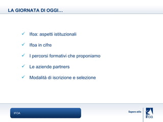 IFOA Ifoa: aspetti istituzionali Ifoa in cifre I percorsi formativi che proponiamo Le aziende partners Modalità di iscrizione e selezione LA GIORNATA DI OGGI… 