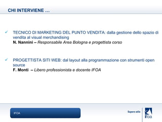 IFOA CHI INTERVIENE … TECNICO DI MARKETING DEL PUNTO VENDITA: dalla gestione dello spazio di vendita al visual merchandising N. Nannini –  Responsabile Area Bologna e progettista corso PROGETTISTA SITI WEB: dal layout alla programmazione con strumenti open source F. Monti  –  Libero professionista e docente IFOA 
