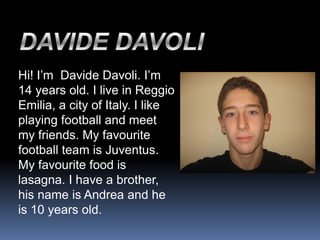 Hi! I’m Davide Davoli. I’m
14 years old. I live in Reggio
Emilia, a city of Italy. I like
playing football and meet
my friends. My favourite
football team is Juventus.
My favourite food is
lasagna. I have a brother,
his name is Andrea and he
is 10 years old.
 