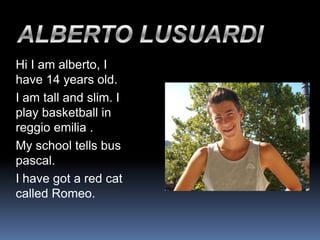 Hi I am alberto, I
have 14 years old.
I am tall and slim. I
play basketball in
reggio emilia .
My school tells bus
pascal.
I have got a red cat
called Romeo.
 