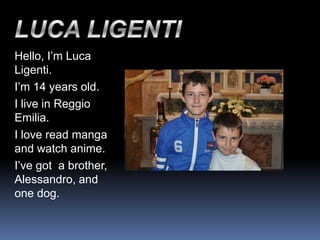 Hello, I’m Luca
Ligenti.
I’m 14 years old.
I live in Reggio
Emilia.
I love read manga
and watch anime.
I’ve got a brother,
Alessandro, and
one dog.
 