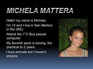Hello! my name is Michela.
I'm 14 and I live in San Martino
in Rio (RE).
Attend the 1°C Bus pascal
computer.
My favorite sport is boxing, the
practical to 2 years.
I love animals but I haven’t
anyone.
 