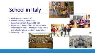 School in Italy
• Kindergarten, 3 years ( 3-5 )
• Primary school , 5 years ( 6-10 )
• Junior high school , 3 years ( 11-13 )
• High school , 5 years ( 14-18 ) ; high schools
are divided in “licei” ( where you study Latin )
and schools ( where you don’t study Latin )
• University ( 19-23 )
 