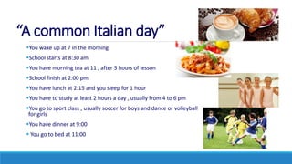 “A common Italian day”
You wake up at 7 in the morning
School starts at 8:30 am
You have morning tea at 11 , after 3 hours of lesson
School finish at 2:00 pm
You have lunch at 2:15 and you sleep for 1 hour
You have to study at least 2 hours a day , usually from 4 to 6 pm
You go to sport class , usually soccer for boys and dance or volleyball
for girls
You have dinner at 9:00
 You go to bed at 11:00
 