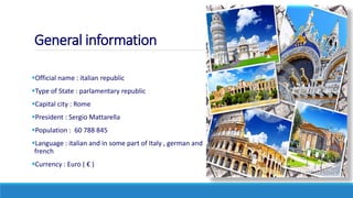 General information
Official name : italian republic
Type of State : parlamentary republic
Capital city : Rome
President : Sergio Mattarella
Population : 60 788 845
Language : italian and in some part of Italy , german and
french
Currency : Euro ( € )
 