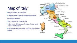 Map of Italy
 Italy is divided in 20 regions
5 regions have a special autonomous status ,
for cultural reasons
Every region has a capital city
In the north Italy borders France , Switzerland,
Austria and Slovenia
Italy has two nations inside : Vatican city and San
Marino
 
