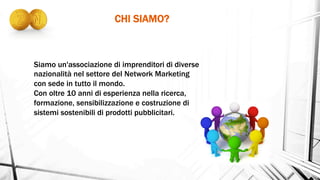 CHI SIAMO?	
  
Siamo un'associazione di imprenditori di diverse
nazionalità nel settore del Network Marketing
con sede in tutto il mondo.
Con oltre 10 anni di esperienza nella ricerca,
formazione, sensibilizzazione e costruzione di
sistemi sostenibili di prodotti pubblicitari.
 
