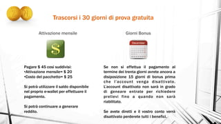 Trascorsi i 30 giorni di prova gratuita
Attivazione mensile Giorni Bonus
Pagare $ 45 cosi suddivisi:
• Attivazione mensile= $ 20
• Costo del pacchetto= $ 25
Si potrà utilizzare il saldo disponibile
nel proprio e-wallet per effettuare il
pagamento.
Si potrà continuare a generare
reddito.
Se non si effettua il pagamento al
termine dei trenta giorni avrete ancora a
disiposizione 15 giorni di bonus prima
che l’account venga disattivato.
L’account disattivato non sarà in grado
di geneare entrate per richiedere
prelievi fino a quando non sarà
riabilitato.
Se avete diretti e il vostro conto verrà
disattivato perderete tutti i benefici.
 
