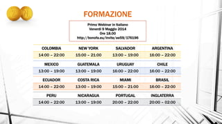 COLOMBIA NEW YORK SALVADOR ARGENTINA
14:00 – 22:00 15:00 – 21:00 13:00 – 19:00 16:00 – 22:00
MEXICO GUATEMALA URUGUAY CHILE
13:00 – 19:00 13:00 – 19:00 16:00 – 22:00 16:00 – 22:00
ECUADOR COSTA RICA MIAMI BRASIL
14:00 – 22:00 13:00 – 19:00 15:00 – 21:00 16:00 – 22:00
PERU NICARAGUA PORTUGAL INGLATERRA
14:00 – 22:00 13:00 – 19:00 20:00 – 22:00 20:00 – 02:00
Primo Webinar in Italiano
Venerdi 9 Maggio 2014
Ore 18.00
http://bonofa.eu/invite/ae59/176196
FORMAZIONE
 