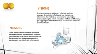 MISSIONE
VISIONE
In un anno abbiamo raggiunto il milione di soci, con
strategie di marketing e l'utilizzo di una piattaforma
informatica che si adatta al cambiamento tecnologico,
diventando il miglior veicolo nel settore del Network Marketing
per raggiungere la libertà finanziaria e, quindi, una eccellente
qualità della vita.
Come leader di associazione nel mondo del
Network Marketing, implemetiamo strumenti
tecnologici seri ed affidabili per i nostri partner.
Consentendo loro di essere competenti in
questa nuova era digitale e le informazioni.
 