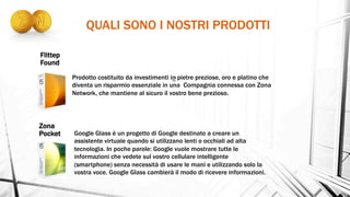 QUALI SONO I NOSTRI PRODOTTI
Zona
Pocket
Prodotto costituito da investimenti in pietre preziose, oro e platino che
diventa un risparmio essenziale in una Compagnia connessa con Zona
Network, che mantiene al sicuro il vostro bene prezioso.
Flittep
Found
Google Glass è un progetto di Google destinato a creare un
assistente virtuale quando si utilizzano lenti o occhiali ad alta
tecnologia. In poche parole: Google vuole mostrare tutte le
informazioni che vedete sul vostro cellulare intelligente
(smartphone) senza necessità di usare le mani e utilizzando solo la
vostra voce. Google Glass cambierà il modo di ricevere informazioni.
 