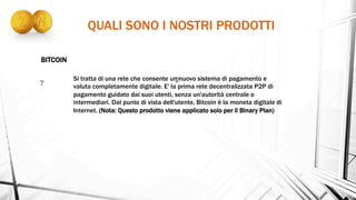 QUALI SONO I NOSTRI PRODOTTI
Si tratta di una rete che consente un nuovo sistema di pagamento e
valuta completamente digitale. E' la prima rete decentralizzata P2P di
pagamento guidato dai suoi utenti, senza un'autorità centrale o
intermediari. Dal punto di vista dell'utente, Bitcoin è la moneta digitale di
Internet. (Nota: Questo prodotto viene applicato solo per il Binary Plan)
BITCOIN
 