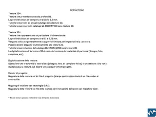 DEFINIZIONI
Texture 2D*:
Texture che presentano una sola profondità.
La profondità tipica è compresa tra 0,02 e 0,1 mm.
Tutte le texture del Vs attuale catalogo sono texture 2D.
Tutte le tessere nere del catalogo ML ENGRAVING sono texture 2D.

Texture 3D*:
Texture che rappresentano un particolare tridimensionale.
La profondità tipica è compresa tra 0,1 e 0,25 mm.
Vengono utilizzate generalmente su superfici limitate per impreziosire la calzatura.
Possono essere eseguite in abbinamento alle texture 2D.
Tutte le tessere marroni del catalogo ML ENGRAVING sono texture 3D.
La digitalizzazione di Vs texture 3D si valuta in funzione del materiale di partenza (disegno, foto,
campione, ecc).

Digitalizzazione della texture:
Operazione che trasforma la vostra idea (disegno, foto, Vs campione fisico) in una texture. Una volta
digitalizzata, la texture può essere utilizzata per infiniti progetti.

Render di progetto:
Mappatura della texture sul Vs file di progetto (scarpa positiva) con invio di un file render al
centro stile.

Mapping di incisione con tecnologia D.R.E.:
Mappatura della texture sul file dello stampo per l’esecuzione del lavoro con macchine laser.



* Alcune texture possono richiedere l’uso dell’acido da incisione.
 