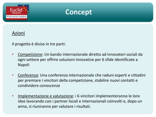 Concept

Azioni

Il progetto è diviso in tre parti:

• Competizione: Un bando internazionale diretto ad innovatori sociali da
  ogni settore per offrire soluzioni innovative per 6 sfide identificate a
  Napoli

• Conferenza: Una conferenza internazionale che raduni esperti e cittadini
  per premiare i vincitori della competizione, stabilire nuovi contatti e
  condividere conoscenze

• Implementazione e valutazione: i 6 vincitori implementeranno le loro
  idee lavorando con i partner locali e internazionali coinvolti e, dopo un
  anno, si riuniranno per valutare i risultati.
 