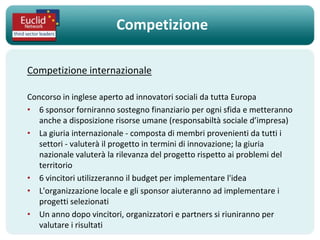 Competizione

Competizione internazionale

Concorso in inglese aperto ad innovatori sociali da tutta Europa
• 6 sponsor forniranno sostegno finanziario per ogni sfida e metteranno
   anche a disposizione risorse umane (responsabiltà sociale d’impresa)
• La giuria internazionale - composta di membri provenienti da tutti i
   settori - valuterà il progetto in termini di innovazione; la giuria
   nazionale valuterà la rilevanza del progetto rispetto ai problemi del
   territorio
• 6 vincitori utilizzeranno il budget per implementare l'idea
• L'organizzazione locale e gli sponsor aiuteranno ad implementare i
   progetti selezionati
• Un anno dopo vincitori, organizzatori e partners si riuniranno per
   valutare i risultati
 