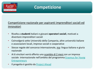 Competizione


Competizione nazionale per aspiranti imprenditori sociali ed
innovatori

• Rivolta a studenti italiani e giovani operatori sociali, motivati ​a
  diventare imprenditori sociali
• Coinvolgerà sette Università della Campania, altre università italiane
  e associazioni locali, imprese sociali e cooperative
• Stesse regole del concorso internazionale, ma: lingua italiana e giuria
  nazionale
• Ai 6 vincitori verrà offerto uno scambio di 2 mesi con un impresa
  sociale internazionale nell'ambito del programma Erasmus for Young
  Entrepreneurs
• Il progetto è gestito da Project Ahead
 