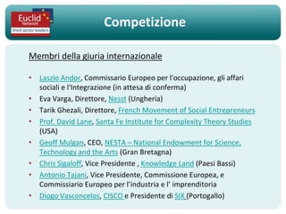 Competizione

Membri della giuria internazionale

• Laszlo Andor, Commissario Europeo per l'occupazione, gli affari
  sociali e l'Integrazione (in attesa di conferma)
• Eva Varga, Direttore, Nesst (Ungheria)
• Tarik Ghezali, Direttore, French Movement of Social Entrepreneurs
• Prof. David Lane, Santa Fe Institute for Complexity Theory Studies
  (USA)
• Geoff Mulgan, CEO, NESTA – National Endowment for Science,
  Technology and the Arts (Gran Bretagna)
• Chris Sigaloff, Vice Presidente , Knowledge Land (Paesi Bassi)
• Antonio Tajani, Vice Presidente, Commissione Europea, e
  Commissiario Europeo per l’industria e l’ imprenditoria
• Diogo Vasconcelos, CISCO e Presidente di SIX (Portogallo)
 