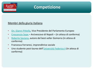 Competizione


Membri della giuria italiana

• On. Gianni Pittella, Vice Presidente del Parlamento Europeo
• Crescenzio Sepe – Arcivescovo di Napoli – (in attesa di conferma)
• Roberto Saviano, autore del best-seller Gomorra (in attesa di
  conferma)
• Francesca Ferraresi, imprenditrice sociale
• Uno studente post-laurea dell’Università Federico II (in attesa di
  conferma)
 