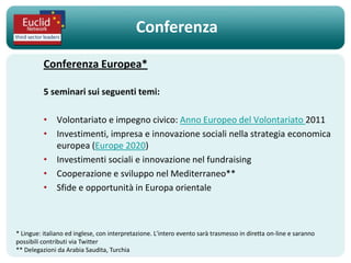 Conferenza

          Conferenza Europea*

          5 seminari sui seguenti temi:

          • Volontariato e impegno civico: Anno Europeo del Volontariato 2011
          • Investimenti, impresa e innovazione sociali nella strategia economica
            europea (Europe 2020)
          • Investimenti sociali e innovazione nel fundraising
          • Cooperazione e sviluppo nel Mediterraneo**
          • Sfide e opportunità in Europa orientale



* Lingue: italiano ed inglese, con interpretazione. L'intero evento sarà trasmesso in diretta on-line e saranno
possibili contributi via Twitter
** Delegazioni da Arabia Saudita, Turchia
 