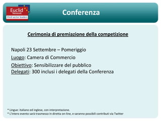 Conferenza

                Cerimonia di premiazione della competizione

   Napoli 23 Settembre – Pomeriggio
   Luogo: Camera di Commercio
   Obiettivo: Sensibilizzare del pubblico
   Delegati: 300 inclusi i delegati della Conferenza




* Lingue: italiano ed inglese, con interpretazione.
* L'intero evento sarà trasmesso in diretta on-line, e saranno possibili contributi via Twitter
 