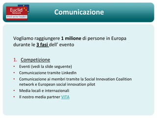 Comunicazione


Vogliamo raggiungere 1 milione di persone in Europa
durante le 3 fasi dell’ evento

1. Competizione
• Eventi (vedi la slide seguente)
• Comunicazione tramite LinkedIn
• Comunicazione ai membri tramite la Social Innovation Coalition
  network e European social innovation pilot
• Media locali e internazionali
• Il nostro media partner VITA
 
