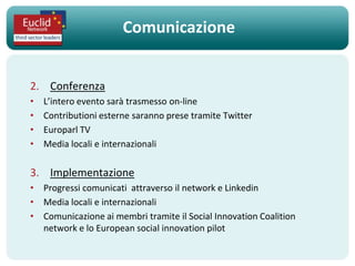 Comunicazione


2. Conferenza
•   L’intero evento sarà trasmesso on-line
•   Contributioni esterne saranno prese tramite Twitter
•   Europarl TV
•   Media locali e internazionali

3. Implementazione
• Progressi comunicati attraverso il network e Linkedin
• Media locali e internazionali
• Comunicazione ai membri tramite il Social Innovation Coalition
  network e lo European social innovation pilot
 