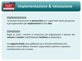 Implementazione & Valutazione

Implementazione
I 6 vincitori lavoreranno in partnership con i supervisori locali, gli sponsor
e gli organizzatori per implementare le loro idee.


Valutazione
Dopo un anno i vincitori si riuniranno con organizzatori e partner per
valutare i risultati. Euclid Network faciliterà la valutazione.

Un rapporto finale sarà pubblicato sia in formato elettronico che
cartaceo e verrà diffuso. Vincitori, organizzatori, partners e sponsors
contribuiranno con un testo.
 