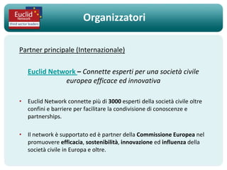 Organizzatori

Partner principale (Internazionale)

   Euclid Network – Connette esperti per una società civile
              europea efficace ed innovativa

• Euclid Network connette più di 3000 esperti della società civile oltre
  confini e barriere per facilitare la condivisione di conoscenze e
  partnerships.

• Il network è supportato ed è partner della Commissione Europea nel
  promuovere efficacia, sostenibilità, innovazione ed influenza della
  società civile in Europa e oltre.
 