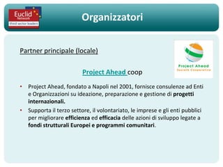 Organizzatori

Partner principale (locale)

                         Project Ahead coop
• Project Ahead, fondato a Napoli nel 2001, fornisce consulenze ad Enti
  e Organizzazioni su ideazione, preparazione e gestione di progetti
  internazionali.
• Supporta il terzo settore, il volontariato, le imprese e gli enti pubblici
  per migliorare efficienza ed efficacia delle azioni di sviluppo legate a
  fondi strutturali Europei e programmi comunitari.
 