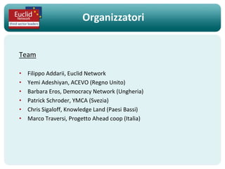 Organizzatori


Team

•   Filippo Addarii, Euclid Network
•   Yemi Adeshiyan, ACEVO (Regno Unito)
•   Barbara Eros, Democracy Network (Ungheria)
•   Patrick Schroder, YMCA (Svezia)
•   Chris Sigaloff, Knowledge Land (Paesi Bassi)
•   Marco Traversi, Progetto Ahead coop (Italia)
 