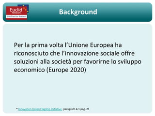 Background



Per la prima volta l’Unione Europea ha
riconosciuto che l’innovazione sociale offre
soluzioni alla società per favorirne lo sviluppo
economico (Europe 2020)




* Innovation Union Flagship Initiative, paragrafo 4.1 pag. 21
 