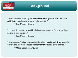 Background


“…Innovazione sociale significa soddisfare bisogni che non sono stati
soddisfatti e migliorare lo stato della società. ”
        ~ Jose Manuel Barroso

“L’ innovazione è un caposaldo della nostra strategia Europa 2020 per
crescita e occupazione.”
         ~ Jose Manuel Barroso

“L’Innovazione Sociale incoraggia ed applica nuovi modi di pensare che
renderanno la nostra società davvero innovativa da cima a fondo.”
        ~ Máire Geoghegan-Quinn
 