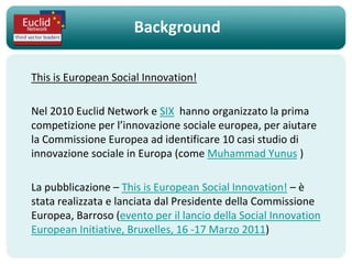 Background

This is European Social Innovation!

Nel 2010 Euclid Network e SIX hanno organizzato la prima
competizione per l’innovazione sociale europea, per aiutare
la Commissione Europea ad identificare 10 casi studio di
innovazione sociale in Europa (come Muhammad Yunus )

La pubblicazione – This is European Social Innovation! – è
stata realizzata e lanciata dal Presidente della Commissione
Europea, Barroso (evento per il lancio della Social Innovation
European Initiative, Bruxelles, 16 -17 Marzo 2011)
 